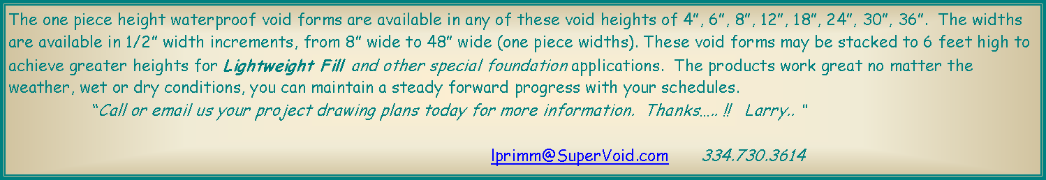 Text Box: The one piece height waterproof void forms are available in any of these void heights of 4, 6, 8, 12, 18, 24, 30, 36.  The widths are available in 1/2 width increments, from 8 wide to 48 wide (one piece widths). These void forms may be stacked to 6 feet high to achieve greater heights for Lightweight Fill and other special foundation applications.  The products work great no matter the weather, wet or dry conditions, you can maintain a steady forward progress with your schedules.  		Call or email us your project drawing plans today for more information.  Thanks.. !!   Larry.. 						lprimm@SuperVoid.com	334.730.3614